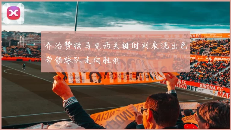 乔治赞扬马克西关键时刻表现出色带领球队走向胜利