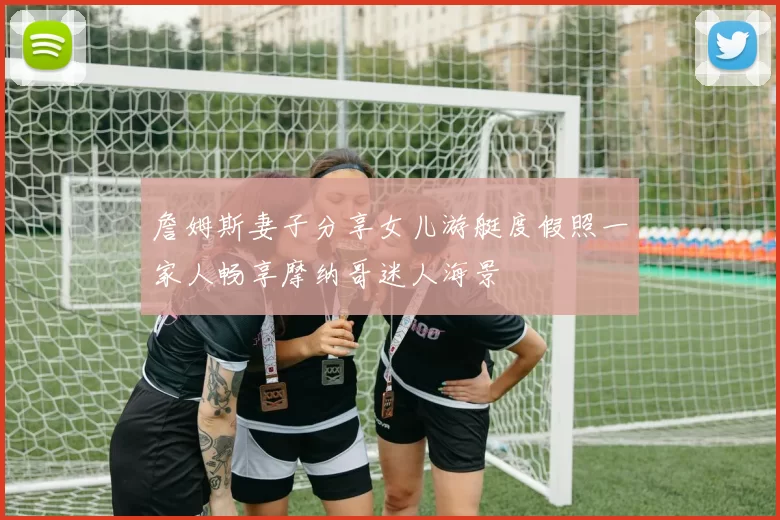 詹姆斯妻子分享女儿游艇度假照一家人畅享摩纳哥迷人海景