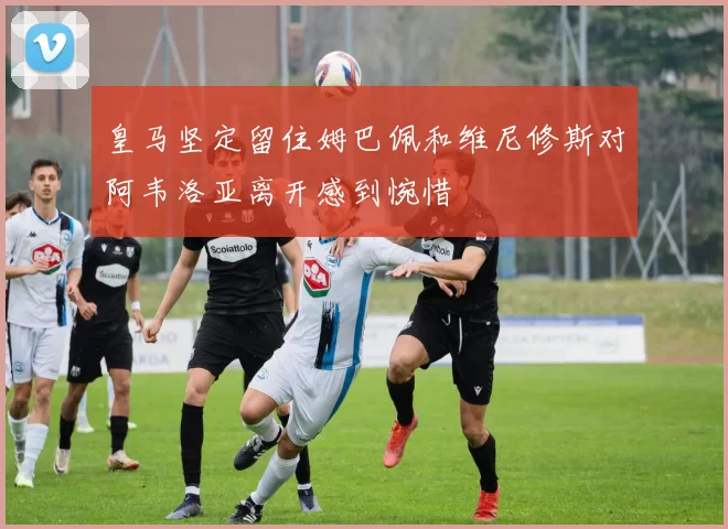 皇马坚定留住姆巴佩和维尼修斯对阿韦洛亚离开感到惋惜