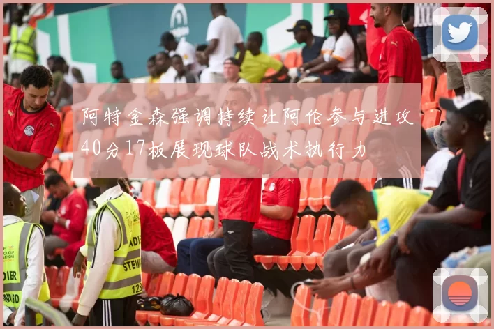 阿特金森强调持续让阿伦参与进攻40分17板展现球队战术执行力