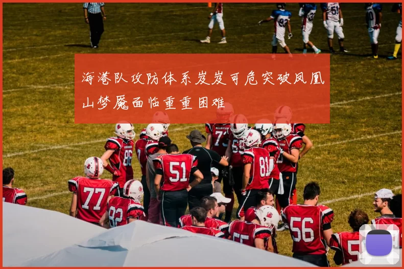 海港队攻防体系岌岌可危突破凤凰山梦魇面临重重困难