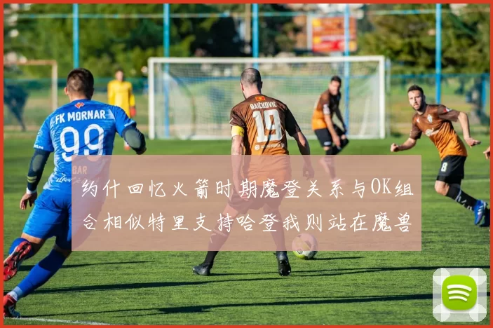 约什回忆火箭时期魔登关系与OK组合相似特里支持哈登我则站在魔兽一边