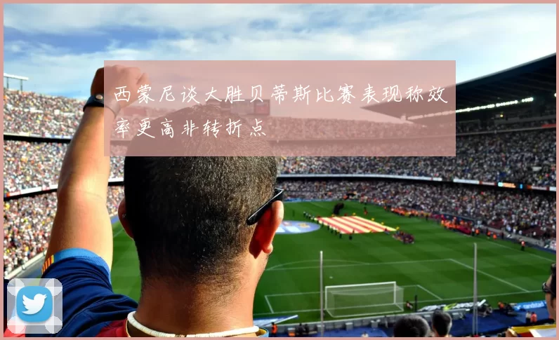 西蒙尼谈大胜贝蒂斯比赛表现称效率更高非转折点